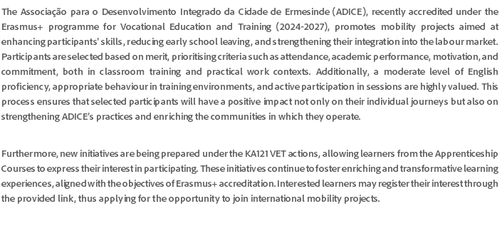 The Associação para o Desenvolvimento Integrado da Cidade de Ermesinde (ADICE), recently accredited under the Erasmus+ programme for Vocational Education and Training (2024-2027), promotes mobility projects aimed at enhancing participants' skills, reducing early school leaving, and strengthening their integration into the labour market. Participants are selected based on merit, prioritising criteria such as attendance, academic performance, motivation, and commitment, both in classroom training and practical work contexts. Additionally, a moderate level of English proficiency, appropriate behaviour in training environments, and active participation in sessions are highly valued. This process ensures that selected participants will have a positive impact not only on their individual journeys but also on strengthening ADICE’s practices and enriching the communities in which they operate. Furthermore, new initiatives are being prepared under the KA121 VET actions, allowing learners from the Apprenticeship Courses to express their interest in participating. These initiatives continue to foster enriching and transformative learning experiences, aligned with the objectives of Erasmus+ accreditation. Interested learners may register their interest through the provided link, thus applying for the opportunity to join international mobility projects. 