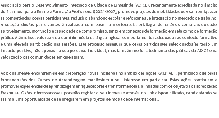 Associação para o Desenvolvimento Integrado da Cidade de Ermesinde (ADICE), recentemente acreditada no âmbito do Erasmus+ para o Ensino e Formação Profissional (2024-2027), promove projetos de mobilidade que visam enriquecer as competências dos/as participantes, reduzir o abandono escolar e reforçar a sua integração no mercado de trabalho. A seleção dos/as participantes é realizada com base na meritocracia, privilegiando critérios como assiduidade, aproveitamento, motivação e capacidade de compromisso, tanto em contextos de formação em sala como de formação prática. Além disso, valoriza-se o domínio médio da língua inglesa, comportamentos adequados ao contexto formativo e uma elevada participação nas sessões. Este processo assegura que os/as participantes selecionados/as terão um impacto positivo, não apenas no seu percurso individual, mas também no fortalecimento das práticas da ADICE e na valorização das comunidades em que atuam. Adicionalmente, encontram-se em preparação novas iniciativas no âmbito das ações KA121 VET, permitindo que os/as formandos/as dos Cursos de Aprendizagem manifestem o seu interesse em participar. Estas ações continuam a promover experiências de aprendizagem enriquecedoras e transformadoras, alinhadas com os objetivos da acreditação Erasmus+. Os/as interessados/as poderão registar o seu interesse através do link disponibilizado, candidatando-se assim a uma oportunidade de se integrarem em projetos de mobilidade internacional. 