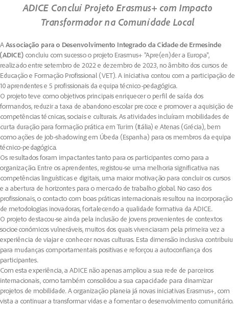 ADICE Conclui Projeto Erasmus+ com Impacto Transformador na Comunidade Local A Associação para o Desenvolvimento Integrado da Cidade de Ermesinde (ADICE) concluiu com sucesso o projeto Erasmus+ "Apre(en)der a Europa", realizado entre setembro de 2022 e dezembro de 2023, no âmbito dos cursos de Educação e Formação Profissional (VET). A iniciativa contou com a participação de 10 aprendentes e 5 profissionais da equipa técnico-pedagógica. O projeto teve como objetivos principais enriquecer o perfil de saída dos formandos, reduzir a taxa de abandono escolar precoce e promover a aquisição de competências técnicas, sociais e culturais. As atividades incluíram mobilidades de curta duração para formação prática em Turim (Itália) e Atenas (Grécia), bem como ações de job-shadowing em Úbeda (Espanha) para os membros da equipa técnico-pedagógica. Os resultados foram impactantes tanto para os participantes como para a organização. Entre os aprendentes, registou-se uma melhoria significativa nas competências linguísticas e digitais, uma maior motivação para concluir os cursos e a abertura de horizontes para o mercado de trabalho global. No caso dos profissionais, o contacto com boas práticas internacionais resultou na incorporação de metodologias inovadoras, fortalecendo a qualidade formativa da ADICE. O projeto destacou-se ainda pela inclusão de jovens provenientes de contextos socioeconómicos vulneráveis, muitos dos quais vivenciaram pela primeira vez a experiência de viajar e conhecer novas culturas. Esta dimensão inclusiva contribuiu para mudanças comportamentais positivas e reforçou a autoconfiança dos participantes. Com esta experiência, a ADICE não apenas ampliou a sua rede de parceiros internacionais, como também consolidou a sua capacidade para dinamizar projetos de mobilidade. A organização planeia já novas iniciativas Erasmus+, com vista a continuar a transformar vidas e a fomentar o desenvolvimento comunitário. 